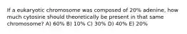 If a eukaryotic chromosome was composed of 20% adenine, how much cytosine should theoretically be present in that same chromosome? A) 60% B) 10% C) 30% D) 40% E) 20%