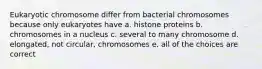 Eukaryotic chromosome differ from bacterial chromosomes because only eukaryotes have a. histone proteins b. chromosomes in a nucleus c. several to many chromosome d. elongated, not circular, chromosomes e. all of the choices are correct