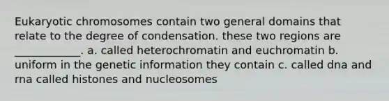 Eukaryotic chromosomes contain two general domains that relate to the degree of condensation. these two regions are ____________. a. called heterochromatin and euchromatin b. uniform in the genetic information they contain c. called dna and rna called histones and nucleosomes