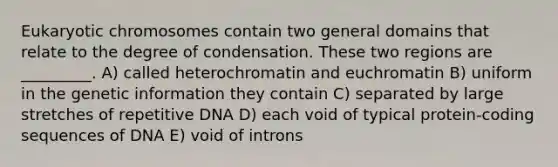 Eukaryotic chromosomes contain two general domains that relate to the degree of condensation. These two regions are _________. A) called heterochromatin and euchromatin B) uniform in the genetic information they contain C) separated by large stretches of repetitive DNA D) each void of typical protein-coding sequences of DNA E) void of introns