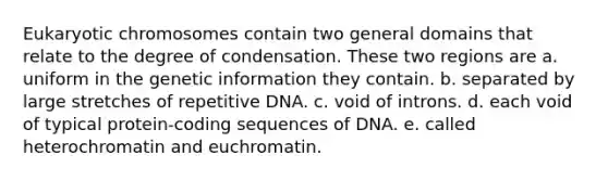 Eukaryotic chromosomes contain two general domains that relate to the degree of condensation. These two regions are a. uniform in the genetic information they contain. b. separated by large stretches of repetitive DNA. c. void of introns. d. each void of typical protein-coding sequences of DNA. e. called heterochromatin and euchromatin.