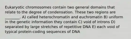 Eukaryotic chromosomes contain two general domains that relate to the degree of condensation. These two regions are ________. A) called heterochromatin and euchromatin B) uniform in the genetic information they contain C) void of introns D) separated by large stretches of repetitive DNA E) each void of typical protein-coding sequences of DNA