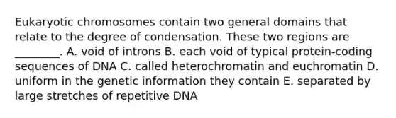 Eukaryotic chromosomes contain two general domains that relate to the degree of condensation. These two regions are ________. A. void of introns B. each void of typical protein-coding sequences of DNA C. called heterochromatin and euchromatin D. uniform in the genetic information they contain E. separated by large stretches of repetitive DNA