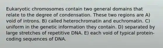 Eukaryotic chromosomes contain two general domains that relate to the degree of condensation. These two regions are A) void of introns. B) called heterochromatin and euchromatin. C) uniform in the genetic information they contain. D) separated by large stretches of repetitive DNA. E) each void of typical protein-coding sequences of DNA.