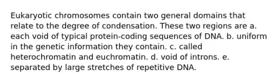 Eukaryotic chromosomes contain two general domains that relate to the degree of condensation. These two regions are a. each void of typical protein-coding sequences of DNA. b. uniform in the genetic information they contain. c. called heterochromatin and euchromatin. d. void of introns. e. separated by large stretches of repetitive DNA.