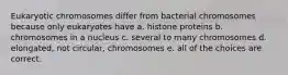 Eukaryotic chromosomes differ from bacterial chromosomes because only eukaryotes have a. histone proteins b. chromosomes in a nucleus c. several to many chromosomes d. elongated, not circular, chromosomes e. all of the choices are correct.