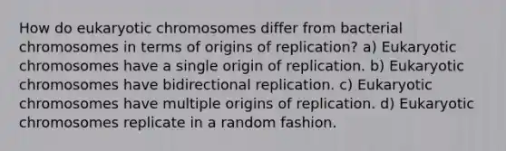 How do eukaryotic chromosomes differ from bacterial chromosomes in terms of origins of replication? a) Eukaryotic chromosomes have a single origin of replication. b) Eukaryotic chromosomes have bidirectional replication. c) Eukaryotic chromosomes have multiple origins of replication. d) Eukaryotic chromosomes replicate in a random fashion.