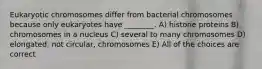 Eukaryotic chromosomes differ from bacterial chromosomes because only eukaryotes have ________. A) histone proteins B) chromosomes in a nucleus C) several to many chromosomes D) elongated, not circular, chromosomes E) All of the choices are correct