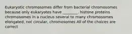 Eukaryotic chromosomes differ from bacterial chromosomes because only eukaryotes have ________. histone proteins chromosomes in a nucleus several to many chromosomes elongated, not circular, chromosomes All of the choices are correct