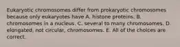 Eukaryotic chromosomes differ from prokaryotic chromosomes because only eukaryotes have A. histone proteins. B. chromosomes in a nucleus. C. several to many chromosomes. D. elongated, not circular, chromosomes. E. All of the choices are correct.