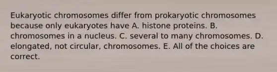 Eukaryotic chromosomes differ from prokaryotic chromosomes because only eukaryotes have A. histone proteins. B. chromosomes in a nucleus. C. several to many chromosomes. D. elongated, not circular, chromosomes. E. All of the choices are correct.