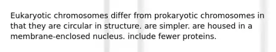 Eukaryotic chromosomes differ from prokaryotic chromosomes in that they are circular in structure. are simpler. are housed in a membrane-enclosed nucleus. include fewer proteins.