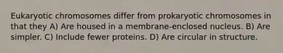 Eukaryotic chromosomes differ from prokaryotic chromosomes in that they A) Are housed in a membrane-enclosed nucleus. B) Are simpler. C) Include fewer proteins. D) Are circular in structure.