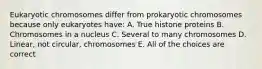 Eukaryotic chromosomes differ from prokaryotic chromosomes because only eukaryotes have: A. True histone proteins B. Chromosomes in a nucleus C. Several to many chromosomes D. Linear, not circular, chromosomes E. All of the choices are correct