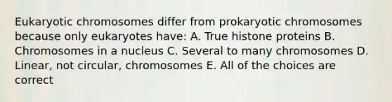 Eukaryotic chromosomes differ from prokaryotic chromosomes because only eukaryotes have: A. True histone proteins B. Chromosomes in a nucleus C. Several to many chromosomes D. Linear, not circular, chromosomes E. All of the choices are correct