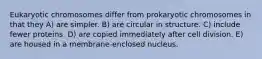 Eukaryotic chromosomes differ from prokaryotic chromosomes in that they A) are simpler. B) are circular in structure. C) include fewer proteins. D) are copied immediately after cell division. E) are housed in a membrane-enclosed nucleus.