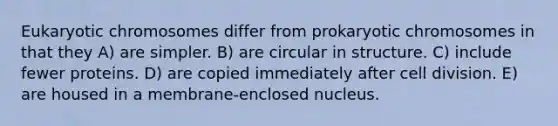 Eukaryotic chromosomes differ from prokaryotic chromosomes in that they A) are simpler. B) are circular in structure. C) include fewer proteins. D) are copied immediately after cell division. E) are housed in a membrane-enclosed nucleus.