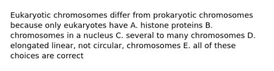 Eukaryotic chromosomes differ from prokaryotic chromosomes because only eukaryotes have A. histone proteins B. chromosomes in a nucleus C. several to many chromosomes D. elongated linear, not circular, chromosomes E. all of these choices are correct