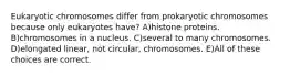 Eukaryotic chromosomes differ from prokaryotic chromosomes because only eukaryotes have? A)histone proteins. B)chromosomes in a nucleus. C)several to many chromosomes. D)elongated linear, not circular, chromosomes. E)All of these choices are correct.