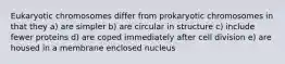 Eukaryotic chromosomes differ from prokaryotic chromosomes in that they a) are simpler b) are circular in structure c) include fewer proteins d) are coped immediately after cell division e) are housed in a membrane enclosed nucleus