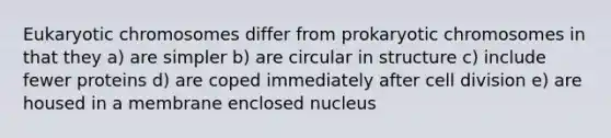 Eukaryotic chromosomes differ from prokaryotic chromosomes in that they a) are simpler b) are circular in structure c) include fewer proteins d) are coped immediately after cell division e) are housed in a membrane enclosed nucleus