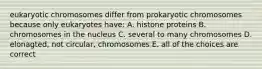 eukaryotic chromosomes differ from prokaryotic chromosomes because only eukaryotes have: A. histone proteins B. chromosomes in the nucleus C. several to many chromosomes D. elonagted, not circular, chromosomes E. all of the choices are correct