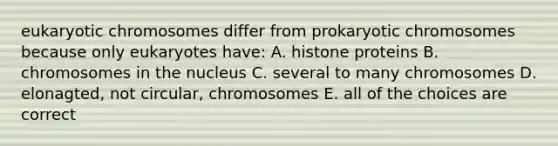 eukaryotic chromosomes differ from prokaryotic chromosomes because only eukaryotes have: A. histone proteins B. chromosomes in the nucleus C. several to many chromosomes D. elonagted, not circular, chromosomes E. all of the choices are correct