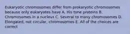 Eukaryotic chromosomes differ from prokaryotic chromosomes because only eukaryotes have A. His tone proteins B. Chromosomes in a nucleus C. Several to many chromosomes D. Elongated, not circular, chromosomes E. All of the choices are correct