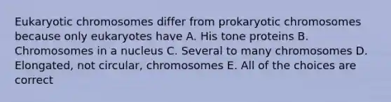 Eukaryotic chromosomes differ from prokaryotic chromosomes because only eukaryotes have A. His tone proteins B. Chromosomes in a nucleus C. Several to many chromosomes D. Elongated, not circular, chromosomes E. All of the choices are correct