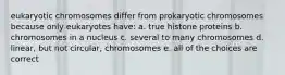 eukaryotic chromosomes differ from prokaryotic chromosomes because only eukaryotes have: a. true histone proteins b. chromosomes in a nucleus c. several to many chromosomes d. linear, but not circular, chromosomes e. all of the choices are correct