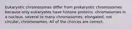 Eukaryotic chromosomes differ from prokaryotic chromosomes because only eukaryotes have histone proteins. chromosomes in a nucleus. several to many chromosomes. elongated, not circular, chromosomes. All of the choices are correct.