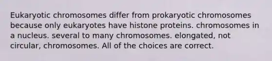 Eukaryotic chromosomes differ from prokaryotic chromosomes because only eukaryotes have histone proteins. chromosomes in a nucleus. several to many chromosomes. elongated, not circular, chromosomes. All of the choices are correct.