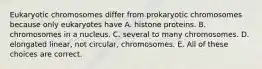 Eukaryotic chromosomes differ from prokaryotic chromosomes because only eukaryotes have A. histone proteins. B. chromosomes in a nucleus. C. several to many chromosomes. D. elongated linear, not circular, chromosomes. E. All of these choices are correct.