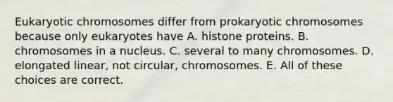 Eukaryotic chromosomes differ from prokaryotic chromosomes because only eukaryotes have A. histone proteins. B. chromosomes in a nucleus. C. several to many chromosomes. D. elongated linear, not circular, chromosomes. E. All of these choices are correct.