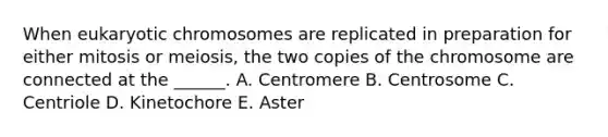 When eukaryotic chromosomes are replicated in preparation for either mitosis or meiosis, the two copies of the chromosome are connected at the ______. A. Centromere B. Centrosome C. Centriole D. Kinetochore E. Aster