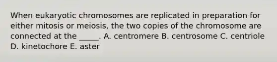 When eukaryotic chromosomes are replicated in preparation for either mitosis or meiosis, the two copies of the chromosome are connected at the _____. A. centromere B. centrosome C. centriole D. kinetochore E. aster