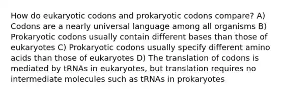 How do eukaryotic codons and prokaryotic codons compare? A) Codons are a nearly universal language among all organisms B) Prokaryotic codons usually contain different bases than those of eukaryotes C) Prokaryotic codons usually specify different amino acids than those of eukaryotes D) The translation of codons is mediated by tRNAs in eukaryotes, but translation requires no intermediate molecules such as tRNAs in prokaryotes