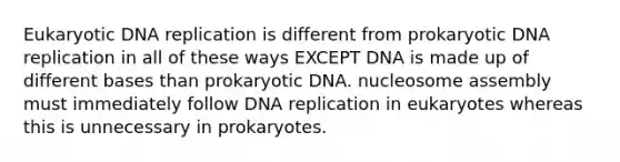 Eukaryotic DNA replication is different from prokaryotic DNA replication in all of these ways EXCEPT DNA is made up of different bases than prokaryotic DNA. nucleosome assembly must immediately follow DNA replication in eukaryotes whereas this is unnecessary in prokaryotes.