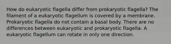 How do eukaryotic flagella differ from prokaryotic flagella? The filament of a eukaryotic flagellum is covered by a membrane. Prokaryotic flagella do not contain a basal body. There are no differences between eukaryotic and prokaryotic flagella. A eukaryotic flagellum can rotate in only one direction.