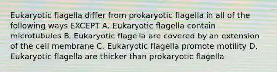 Eukaryotic flagella differ from prokaryotic flagella in all of the following ways EXCEPT A. Eukaryotic flagella contain microtubules B. Eukaryotic flagella are covered by an extension of the cell membrane C. Eukaryotic flagella promote motility D. Eukaryotic flagella are thicker than prokaryotic flagella