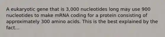 A eukaryotic gene that is 3,000 nucleotides long may use 900 nucleotides to make mRNA coding for a protein consisting of approximately 300 amino acids. This is the best explained by the fact...