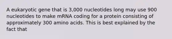 A eukaryotic gene that is 3,000 nucleotides long may use 900 nucleotides to make mRNA coding for a protein consisting of approximately 300 amino acids. This is best explained by the fact that