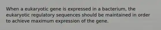 When a eukaryotic gene is expressed in a bacterium, the eukaryotic regulatory sequences should be maintained in order to achieve maximum expression of the gene.