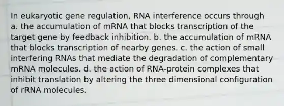 In eukaryotic gene regulation, RNA interference occurs through a. the accumulation of mRNA that blocks transcription of the target gene by feedback inhibition. b. the accumulation of mRNA that blocks transcription of nearby genes. c. the action of small interfering RNAs that mediate the degradation of complementary mRNA molecules. d. the action of RNA-protein complexes that inhibit translation by altering the three dimensional configuration of rRNA molecules.