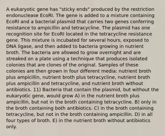 A eukaryotic gene has "sticky ends" produced by the restriction endonuclease EcoRI. The gene is added to a mixture containing EcoRI and a bacterial plasmid that carries two genes conferring resistance to ampicillin and tetracycline. The plasmid has one recognition site for EcoRI located in the tetracycline resistance gene. This mixture is incubated for several hours, exposed to DNA ligase, and then added to bacteria growing in nutrient broth. The bacteria are allowed to grow overnight and are streaked on a plate using a technique that produces isolated colonies that are clones of the original. Samples of these colonies are then grown in four different media: nutrient broth plus ampicillin, nutrient broth plus tetracycline, nutrient broth plus ampicillin and tetracycline, and nutrient broth without antibiotics. 11) Bacteria that contain the plasmid, but without the eukaryotic gene, would grow A) in the nutrient broth plus ampicillin, but not in the broth containing tetracycline. B) only in the broth containing both antibiotics. C) in the broth containing tetracycline, but not in the broth containing ampicillin. D) in all four types of broth. E) in the nutrient broth without antibiotics only.