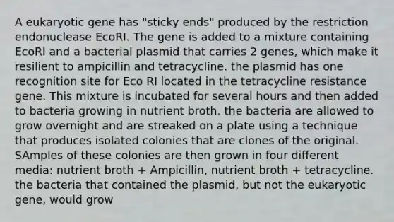 A eukaryotic gene has "sticky ends" produced by the restriction endonuclease EcoRI. The gene is added to a mixture containing EcoRI and a bacterial plasmid that carries 2 genes, which make it resilient to ampicillin and tetracycline. the plasmid has one recognition site for Eco RI located in the tetracycline resistance gene. This mixture is incubated for several hours and then added to bacteria growing in nutrient broth. the bacteria are allowed to grow overnight and are streaked on a plate using a technique that produces isolated colonies that are clones of the original. SAmples of these colonies are then grown in four different media: nutrient broth + Ampicillin, nutrient broth + tetracycline. the bacteria that contained the plasmid, but not the eukaryotic gene, would grow