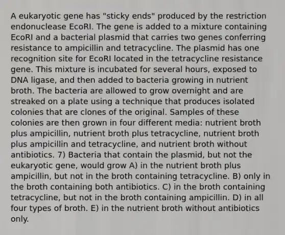 A eukaryotic gene has "sticky ends" produced by the restriction endonuclease EcoRI. The gene is added to a mixture containing EcoRI and a bacterial plasmid that carries two genes conferring resistance to ampicillin and tetracycline. The plasmid has one recognition site for EcoRI located in the tetracycline resistance gene. This mixture is incubated for several hours, exposed to DNA ligase, and then added to bacteria growing in nutrient broth. The bacteria are allowed to grow overnight and are streaked on a plate using a technique that produces isolated colonies that are clones of the original. Samples of these colonies are then grown in four different media: nutrient broth plus ampicillin, nutrient broth plus tetracycline, nutrient broth plus ampicillin and tetracycline, and nutrient broth without antibiotics. 7) Bacteria that contain the plasmid, but not the eukaryotic gene, would grow A) in the nutrient broth plus ampicillin, but not in the broth containing tetracycline. B) only in the broth containing both antibiotics. C) in the broth containing tetracycline, but not in the broth containing ampicillin. D) in all four types of broth. E) in the nutrient broth without antibiotics only.