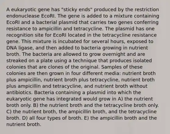 A eukaryotic gene has "sticky ends" produced by the restriction endonuclease EcoRI. The gene is added to a mixture containing EcoRI and a bacterial plasmid that carries two genes conferring resistance to ampicillin and tetracycline. The plasmid has one recognition site for EcoRI located in the tetracycline resistance gene. This mixture is incubated for several hours, exposed to DNA ligase, and then added to bacteria growing in nutrient broth. The bacteria are allowed to grow overnight and are streaked on a plate using a technique that produces isolated colonies that are clones of the original. Samples of these colonies are then grown in four different media: nutrient broth plus ampicillin, nutrient broth plus tetracycline, nutrient broth plus ampicillin and tetracycline, and nutrient broth without antibiotics. Bacteria containing a plasmid into which the eukaryotic gene has integrated would grow in A) the nutrient broth only. B) the nutrient broth and the tetracycline broth only. C) the nutrient broth, the ampicillin broth, and the tetracycline broth. D) all four types of broth. E) the ampicillin broth and the nutrient broth.