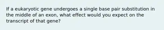 If a eukaryotic gene undergoes a single base pair substitution in the middle of an exon, what effect would you expect on the transcript of that gene?