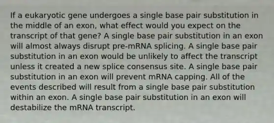 If a eukaryotic gene undergoes a single base pair substitution in the middle of an exon, what effect would you expect on the transcript of that gene? A single base pair substitution in an exon will almost always disrupt pre-mRNA splicing. A single base pair substitution in an exon would be unlikely to affect the transcript unless it created a new splice consensus site. A single base pair substitution in an exon will prevent mRNA capping. All of the events described will result from a single base pair substitution within an exon. A single base pair substitution in an exon will destabilize the mRNA transcript.